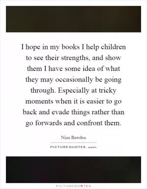 I hope in my books I help children to see their strengths, and show them I have some idea of what they may occasionally be going through. Especially at tricky moments when it is easier to go back and evade things rather than go forwards and confront them Picture Quote #1