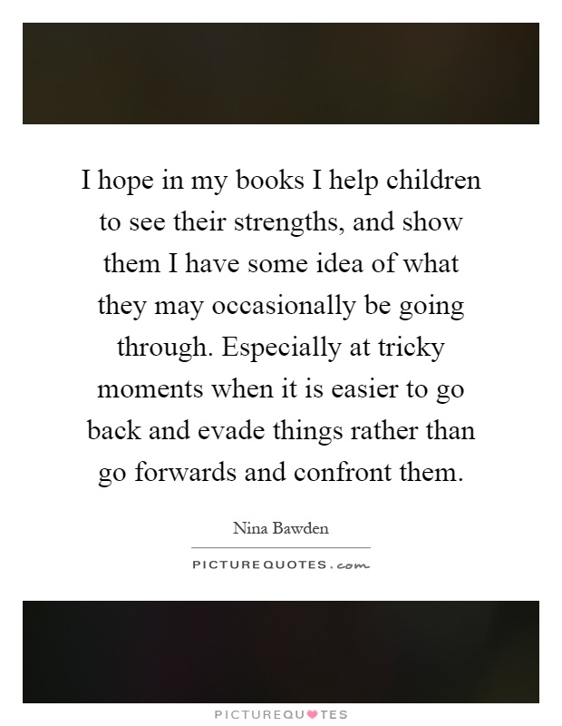 I hope in my books I help children to see their strengths, and show them I have some idea of what they may occasionally be going through. Especially at tricky moments when it is easier to go back and evade things rather than go forwards and confront them Picture Quote #1