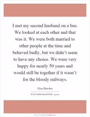 I met my second husband on a bus. We looked at each other and that was it. We were both married to other people at the time and behaved badly, but we didn’t seem to have any choice. We were very happy for nearly 50 years and would still be together if it wasn’t for the bloody railways Picture Quote #1