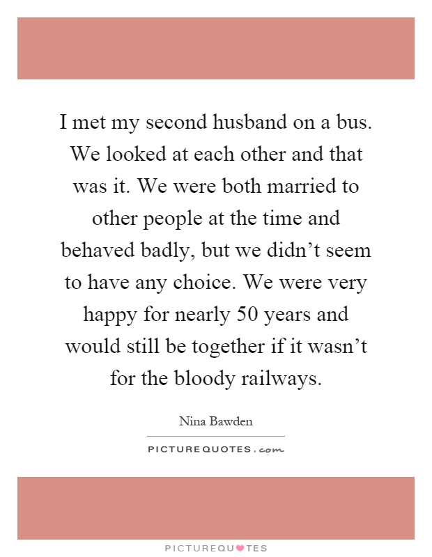 I met my second husband on a bus. We looked at each other and that was it. We were both married to other people at the time and behaved badly, but we didn't seem to have any choice. We were very happy for nearly 50 years and would still be together if it wasn't for the bloody railways Picture Quote #1