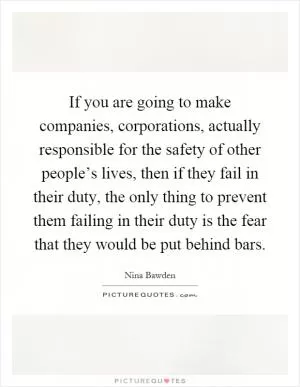If you are going to make companies, corporations, actually responsible for the safety of other people’s lives, then if they fail in their duty, the only thing to prevent them failing in their duty is the fear that they would be put behind bars Picture Quote #1