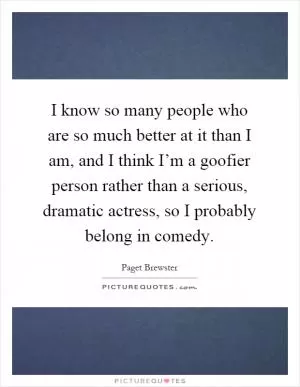 I know so many people who are so much better at it than I am, and I think I’m a goofier person rather than a serious, dramatic actress, so I probably belong in comedy Picture Quote #1