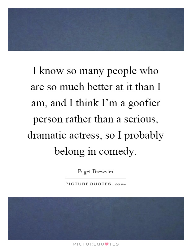 I know so many people who are so much better at it than I am, and I think I'm a goofier person rather than a serious, dramatic actress, so I probably belong in comedy Picture Quote #1