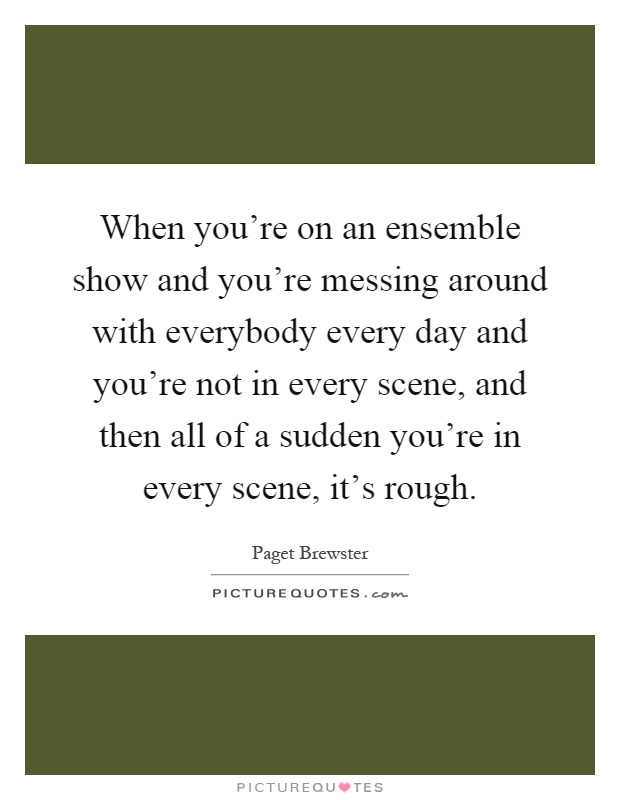 When you're on an ensemble show and you're messing around with everybody every day and you're not in every scene, and then all of a sudden you're in every scene, it's rough Picture Quote #1