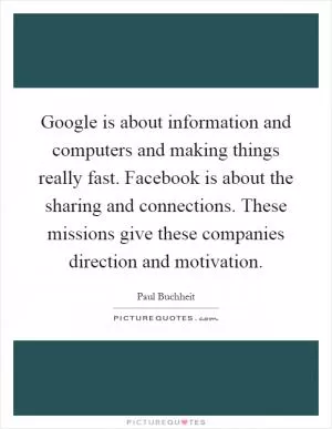 Google is about information and computers and making things really fast. Facebook is about the sharing and connections. These missions give these companies direction and motivation Picture Quote #1
