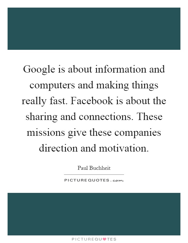 Google is about information and computers and making things really fast. Facebook is about the sharing and connections. These missions give these companies direction and motivation Picture Quote #1