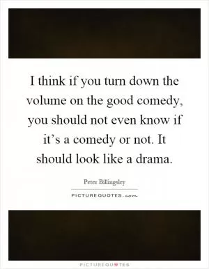 I think if you turn down the volume on the good comedy, you should not even know if it’s a comedy or not. It should look like a drama Picture Quote #1
