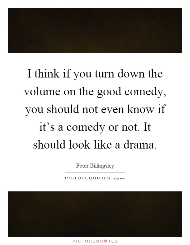 I think if you turn down the volume on the good comedy, you should not even know if it's a comedy or not. It should look like a drama Picture Quote #1
