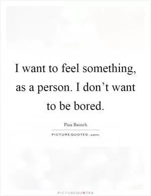 I want to feel something, as a person. I don’t want to be bored Picture Quote #1