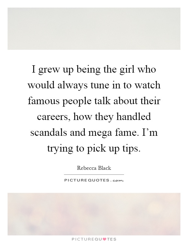 I grew up being the girl who would always tune in to watch famous people talk about their careers, how they handled scandals and mega fame. I'm trying to pick up tips Picture Quote #1