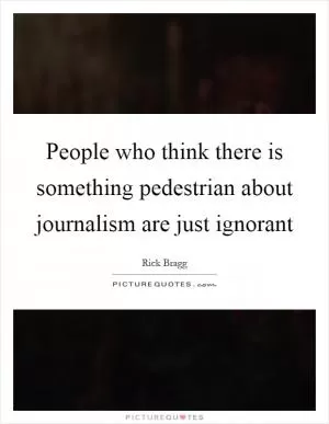 People who think there is something pedestrian about journalism are just ignorant Picture Quote #1