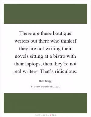 There are these boutique writers out there who think if they are not writing their novels sitting at a bistro with their laptops, then they’re not real writers. That’s ridiculous Picture Quote #1