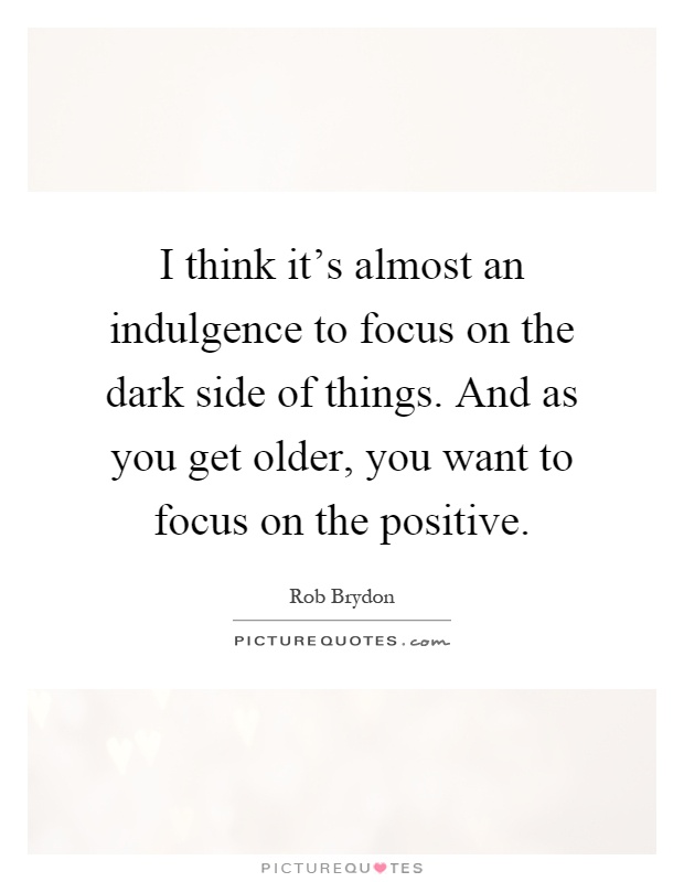 I think it's almost an indulgence to focus on the dark side of things. And as you get older, you want to focus on the positive Picture Quote #1