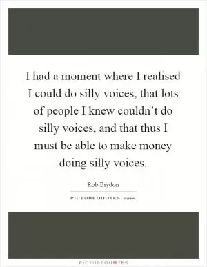 I had a moment where I realised I could do silly voices, that lots of people I knew couldn’t do silly voices, and that thus I must be able to make money doing silly voices Picture Quote #1