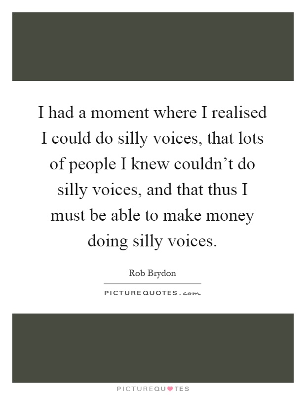 I had a moment where I realised I could do silly voices, that lots of people I knew couldn't do silly voices, and that thus I must be able to make money doing silly voices Picture Quote #1