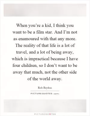 When you’re a kid, I think you want to be a film star. And I’m not as enamoured with that any more. The reality of that life is a lot of travel, and a lot of being away, which is impractical because I have four children, so I don’t want to be away that much, not the other side of the world away Picture Quote #1