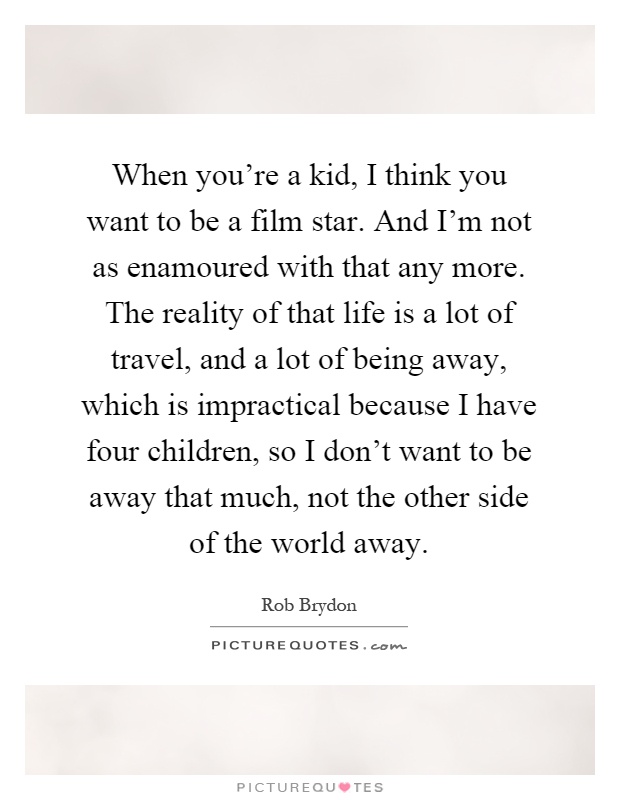 When you're a kid, I think you want to be a film star. And I'm not as enamoured with that any more. The reality of that life is a lot of travel, and a lot of being away, which is impractical because I have four children, so I don't want to be away that much, not the other side of the world away Picture Quote #1