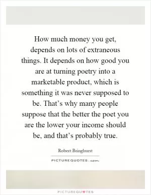 How much money you get, depends on lots of extraneous things. It depends on how good you are at turning poetry into a marketable product, which is something it was never supposed to be. That’s why many people suppose that the better the poet you are the lower your income should be, and that’s probably true Picture Quote #1