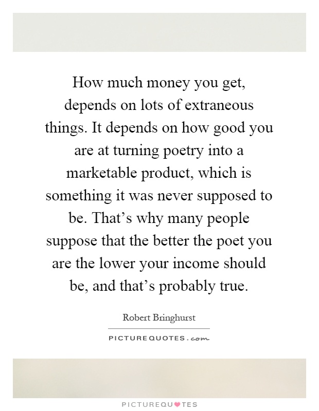How much money you get, depends on lots of extraneous things. It depends on how good you are at turning poetry into a marketable product, which is something it was never supposed to be. That's why many people suppose that the better the poet you are the lower your income should be, and that's probably true Picture Quote #1