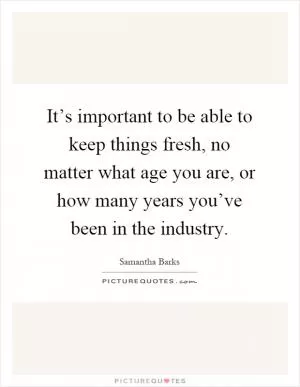 It’s important to be able to keep things fresh, no matter what age you are, or how many years you’ve been in the industry Picture Quote #1