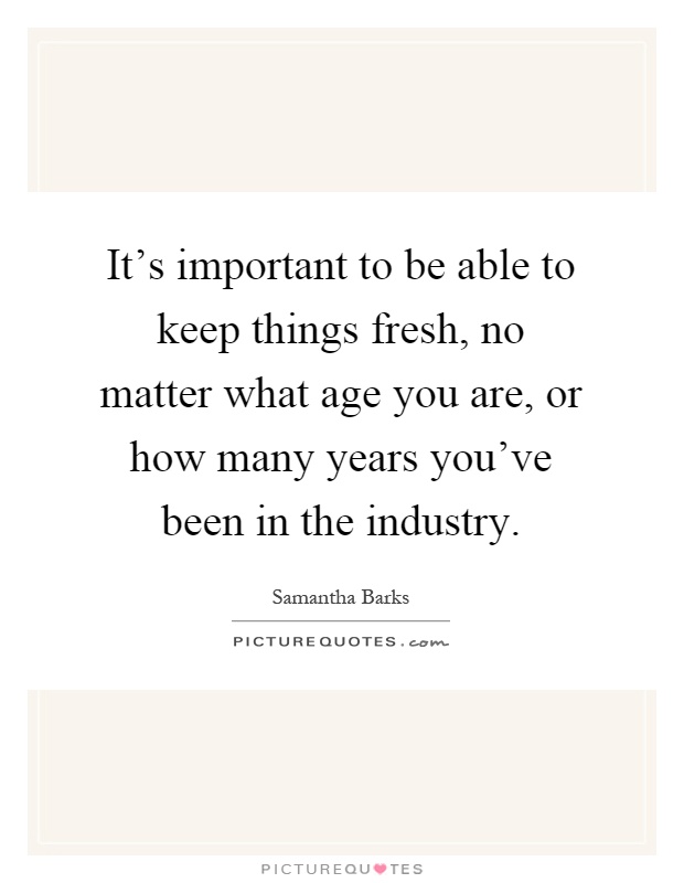 It's important to be able to keep things fresh, no matter what age you are, or how many years you've been in the industry Picture Quote #1