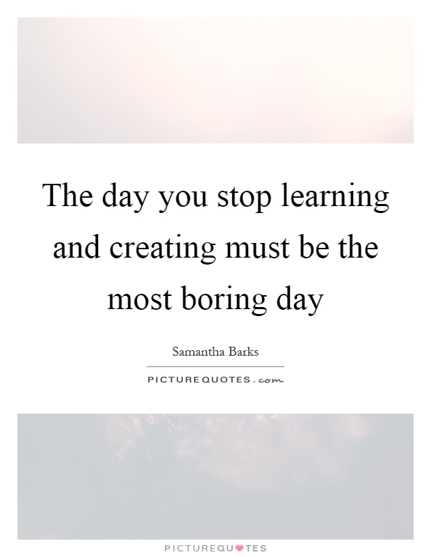 The day you stop learning and creating must be the most boring day Picture Quote #1
