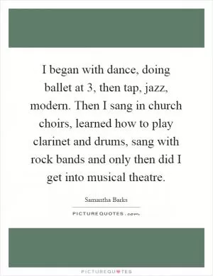 I began with dance, doing ballet at 3, then tap, jazz, modern. Then I sang in church choirs, learned how to play clarinet and drums, sang with rock bands and only then did I get into musical theatre Picture Quote #1