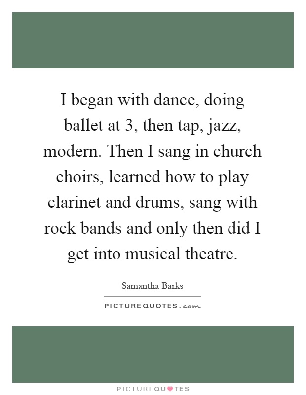 I began with dance, doing ballet at 3, then tap, jazz, modern. Then I sang in church choirs, learned how to play clarinet and drums, sang with rock bands and only then did I get into musical theatre Picture Quote #1