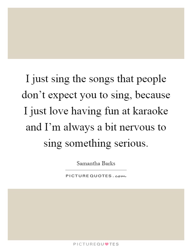 I just sing the songs that people don't expect you to sing, because I just love having fun at karaoke and I'm always a bit nervous to sing something serious Picture Quote #1