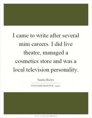 I came to write after several mini careers. I did live theatre, managed a cosmetics store and was a local television personality Picture Quote #1
