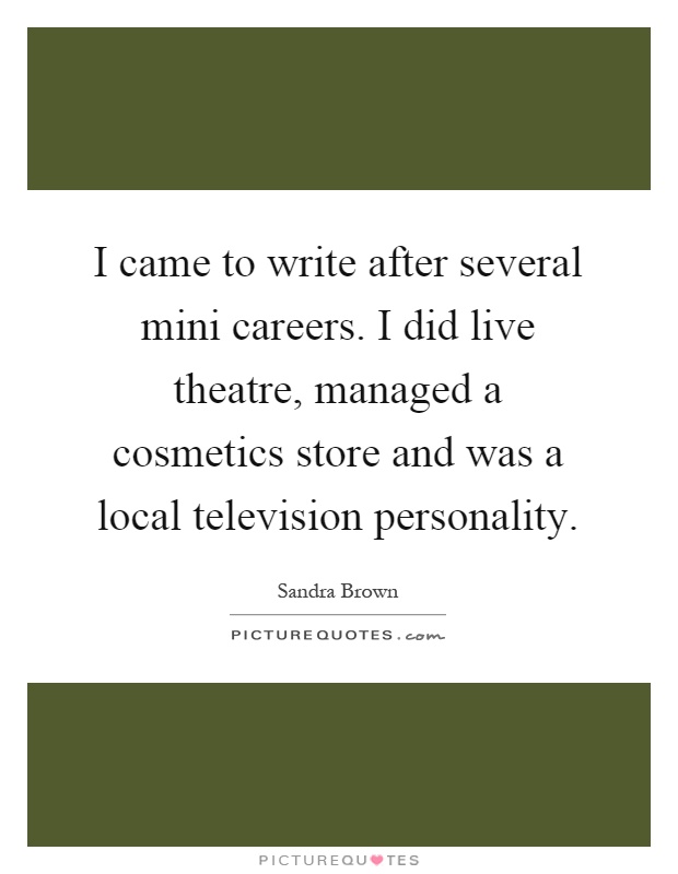 I came to write after several mini careers. I did live theatre, managed a cosmetics store and was a local television personality Picture Quote #1