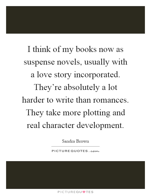 I think of my books now as suspense novels, usually with a love story incorporated. They're absolutely a lot harder to write than romances. They take more plotting and real character development Picture Quote #1