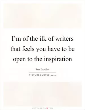 I’m of the ilk of writers that feels you have to be open to the inspiration Picture Quote #1