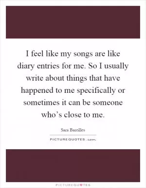 I feel like my songs are like diary entries for me. So I usually write about things that have happened to me specifically or sometimes it can be someone who’s close to me Picture Quote #1
