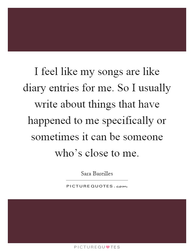 I feel like my songs are like diary entries for me. So I usually write about things that have happened to me specifically or sometimes it can be someone who's close to me Picture Quote #1