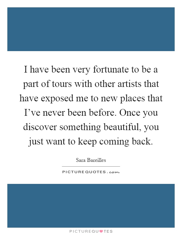 I have been very fortunate to be a part of tours with other artists that have exposed me to new places that I've never been before. Once you discover something beautiful, you just want to keep coming back Picture Quote #1