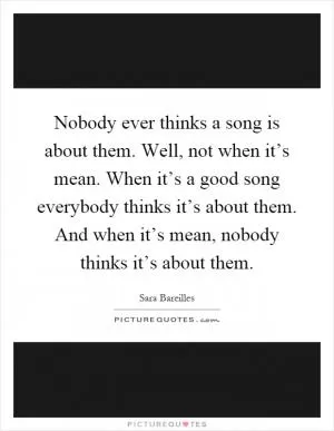 Nobody ever thinks a song is about them. Well, not when it’s mean. When it’s a good song everybody thinks it’s about them. And when it’s mean, nobody thinks it’s about them Picture Quote #1