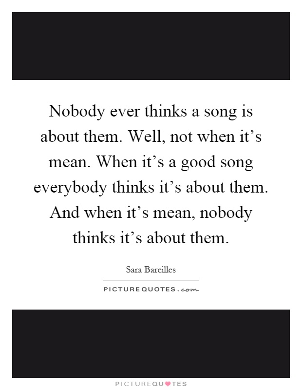 Nobody ever thinks a song is about them. Well, not when it's mean. When it's a good song everybody thinks it's about them. And when it's mean, nobody thinks it's about them Picture Quote #1
