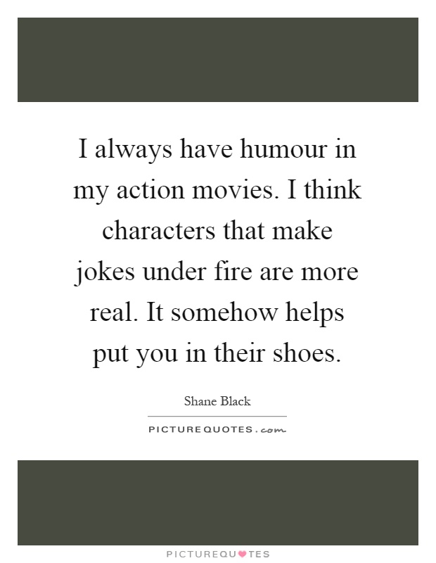 I always have humour in my action movies. I think characters that make jokes under fire are more real. It somehow helps put you in their shoes Picture Quote #1