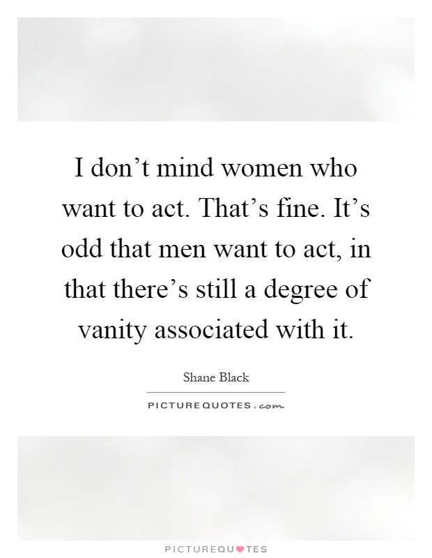 I don't mind women who want to act. That's fine. It's odd that men want to act, in that there's still a degree of vanity associated with it Picture Quote #1