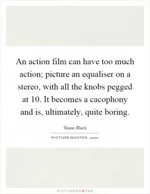 An action film can have too much action; picture an equaliser on a stereo, with all the knobs pegged at 10. It becomes a cacophony and is, ultimately, quite boring Picture Quote #1