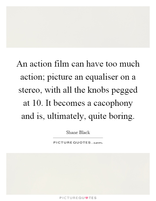 An action film can have too much action; picture an equaliser on a stereo, with all the knobs pegged at 10. It becomes a cacophony and is, ultimately, quite boring Picture Quote #1