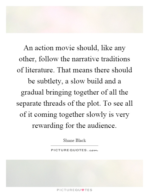 An action movie should, like any other, follow the narrative traditions of literature. That means there should be subtlety, a slow build and a gradual bringing together of all the separate threads of the plot. To see all of it coming together slowly is very rewarding for the audience Picture Quote #1