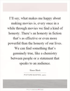 I’ll say, what makes me happy about making movies is, every once in a while through movies we find a kind of honesty. There’s an honesty in fiction that’s as effective or even more powerful than the honesty of our lives. We can find something that’s genuinely true, like a chemistry between people or a statement that speaks to an audience Picture Quote #1