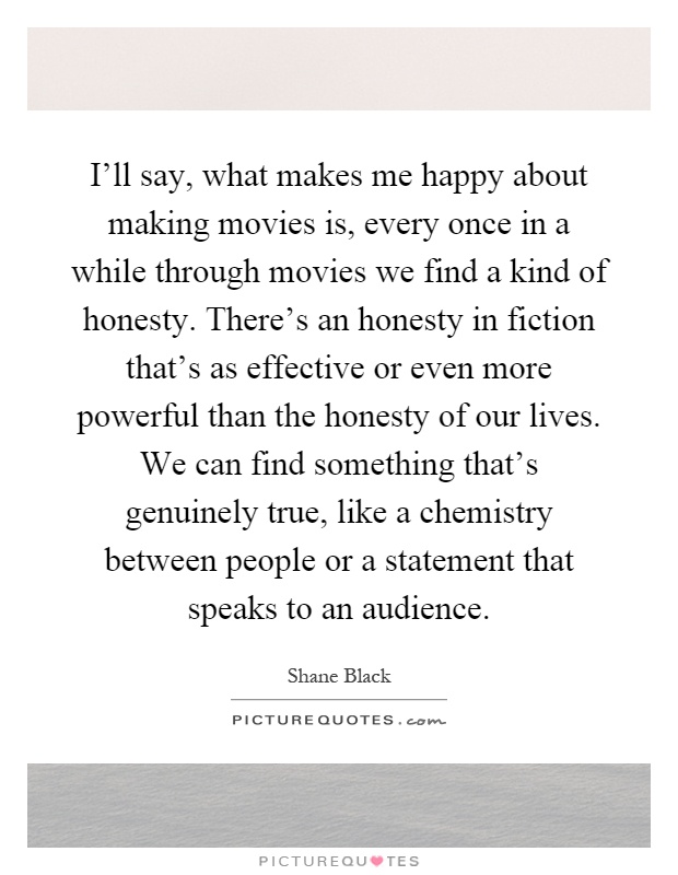 I'll say, what makes me happy about making movies is, every once in a while through movies we find a kind of honesty. There's an honesty in fiction that's as effective or even more powerful than the honesty of our lives. We can find something that's genuinely true, like a chemistry between people or a statement that speaks to an audience Picture Quote #1