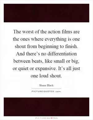 The worst of the action films are the ones where everything is one shout from beginning to finish. And there’s no differentiation between beats, like small or big, or quiet or expansive. It’s all just one loud shout Picture Quote #1