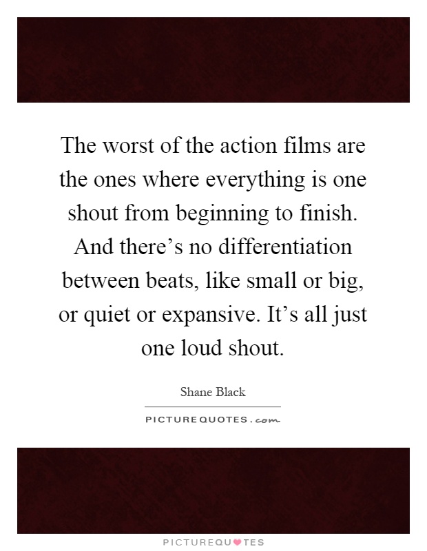 The worst of the action films are the ones where everything is one shout from beginning to finish. And there's no differentiation between beats, like small or big, or quiet or expansive. It's all just one loud shout Picture Quote #1
