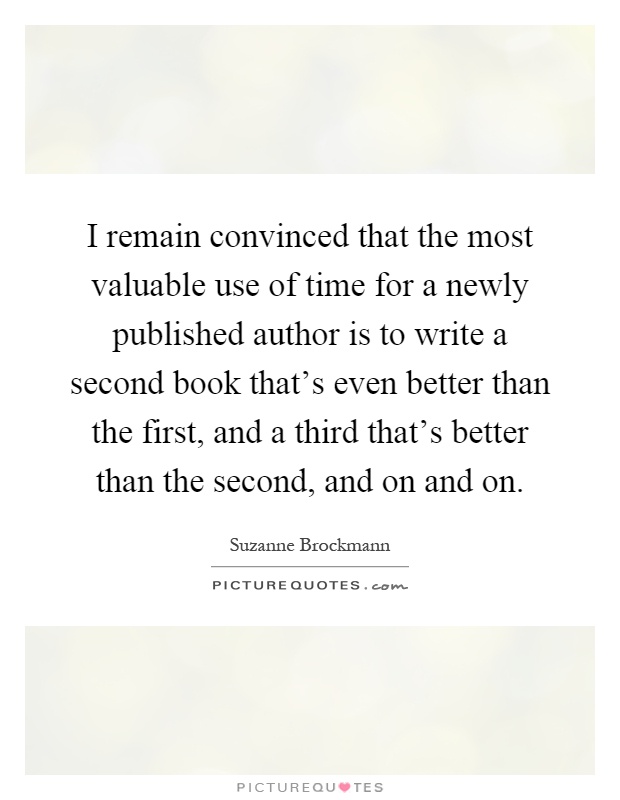 I remain convinced that the most valuable use of time for a newly published author is to write a second book that's even better than the first, and a third that's better than the second, and on and on Picture Quote #1
