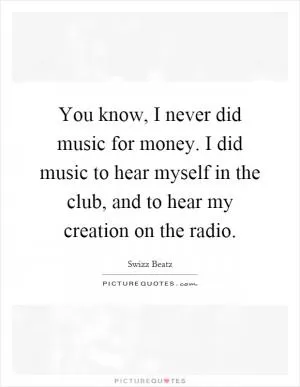 You know, I never did music for money. I did music to hear myself in the club, and to hear my creation on the radio Picture Quote #1