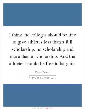 I think the colleges should be free to give athletes less than a full scholarship, no scholarship and more than a scholarship. And the athletes should be free to bargain Picture Quote #1